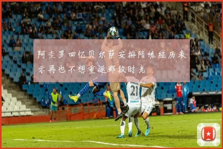 阿圭罗回忆贝尔萨安排陪练经历表示再也不想重返那段时光
