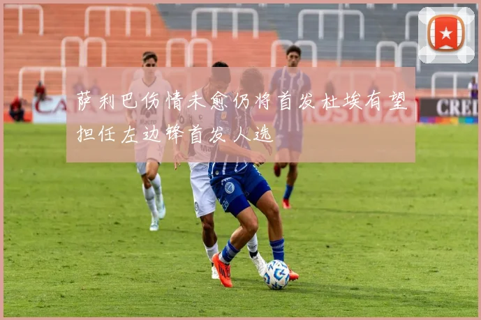 萨利巴伤情未愈仍将首发杜埃有望担任左边锋首发人选