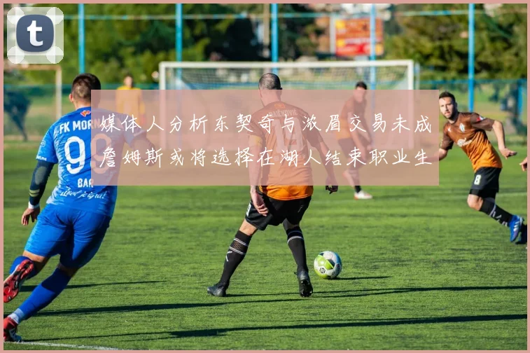 媒体人分析东契奇与浓眉交易未成詹姆斯或将选择在湖人结束职业生涯