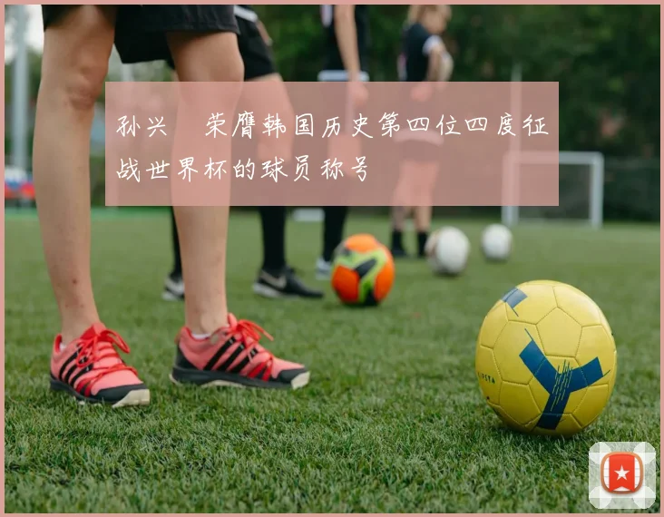 孙兴慜荣膺韩国历史第四位四度征战世界杯的球员称号