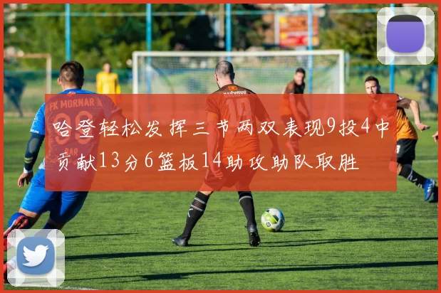 哈登轻松发挥三节两双表现9投4中贡献13分6篮板14助攻助队取胜