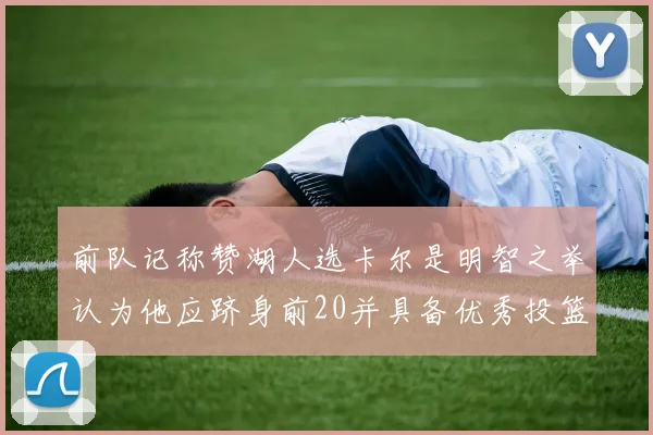 前队记称赞湖人选卡尔是明智之举认为他应跻身前20并具备优秀投篮和防守能力