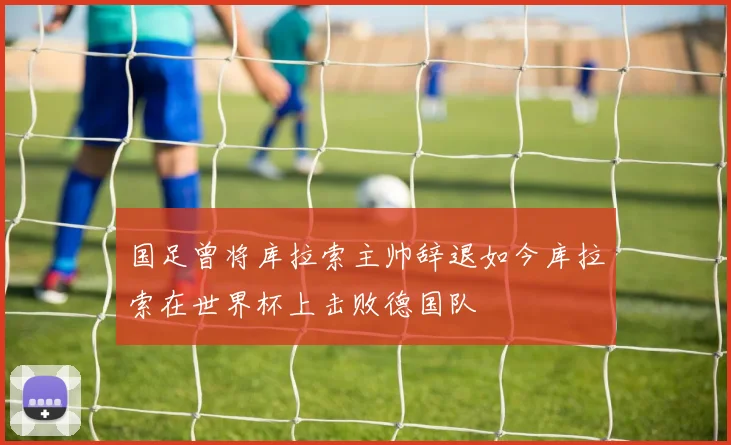 国足曾将库拉索主帅辞退如今库拉索在世界杯上击败德国队