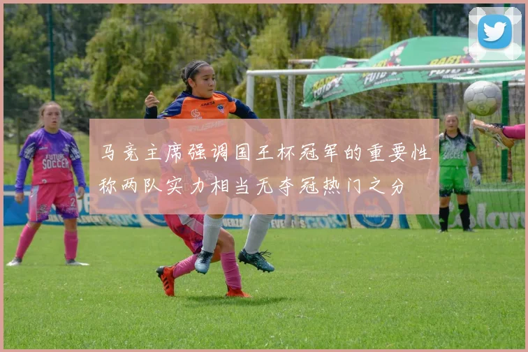 马竞主席强调国王杯冠军的重要性称两队实力相当无夺冠热门之分