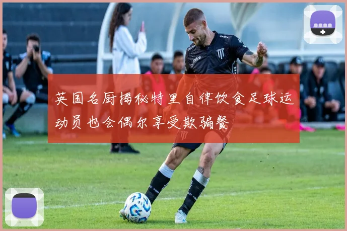 英国名厨揭秘特里自律饮食足球运动员也会偶尔享受欺骗餐