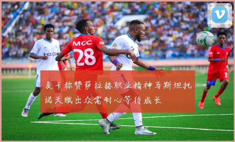 麦卡称赞萨拉赫职业精神马斯坦托诺天赋出众需耐心等待成长