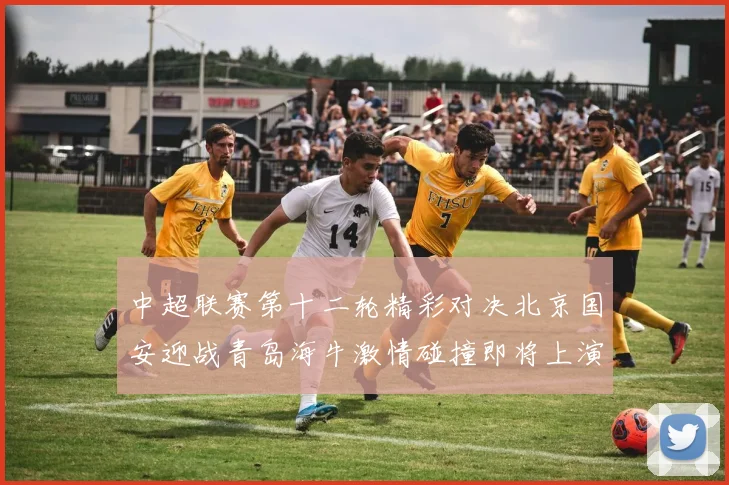 中超联赛第十二轮精彩对决北京国安迎战青岛海牛激情碰撞即将上演