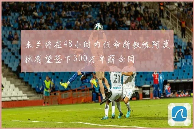 米兰将在48小时内任命新教练阿莫林有望签下300万年薪合同
