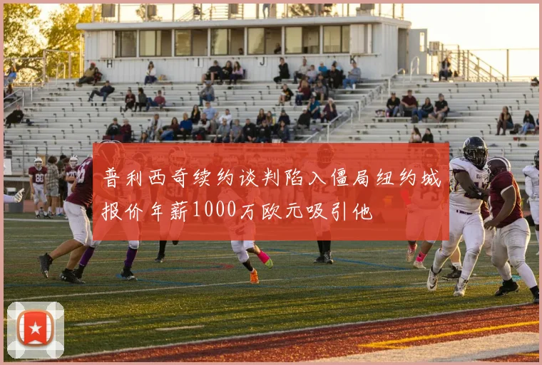 普利西奇续约谈判陷入僵局纽约城报价年薪1000万欧元吸引他