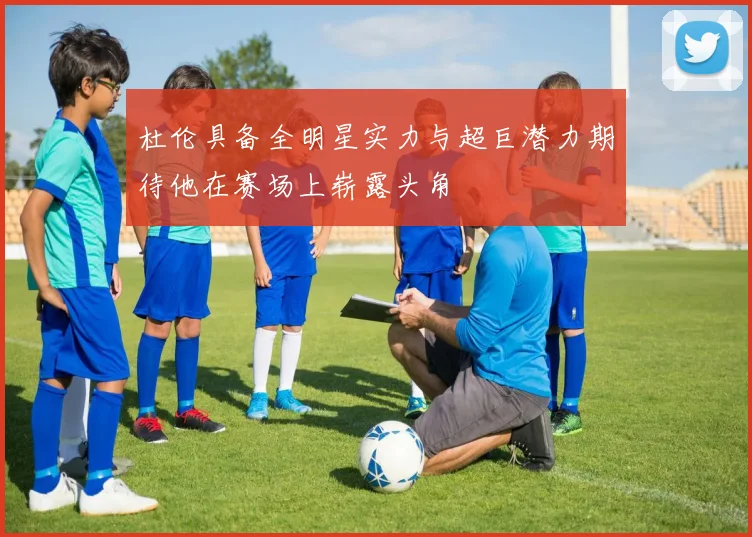 杜伦具备全明星实力与超巨潜力期待他在赛场上崭露头角