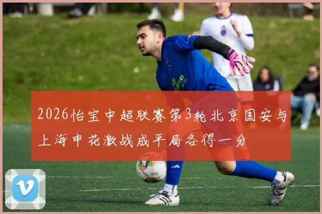 2026怡宝中超联赛第3轮北京国安与上海申花激战成平局各得一分