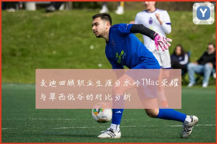 麦迪回顾职业生涯分水岭TMac荣耀与翠西低谷的对比分析