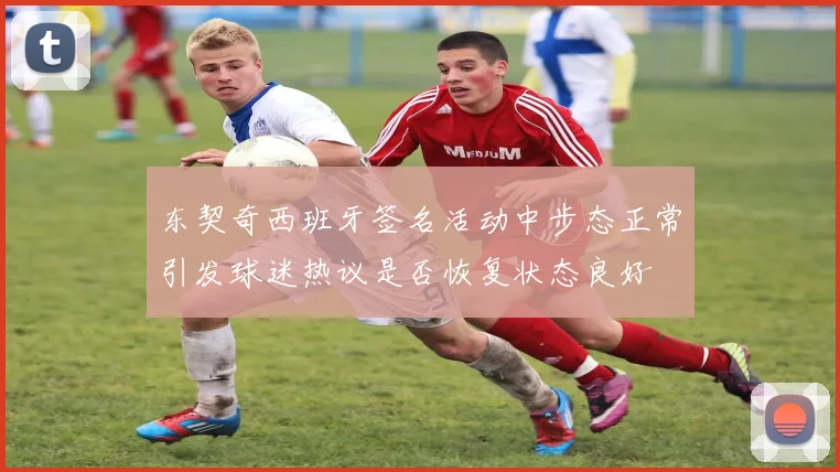 东契奇西班牙签名活动中步态正常引发球迷热议是否恢复状态良好