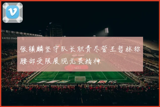 张镇麟坚守队长职责尽管王哲林称腰部受限展现无畏精神
