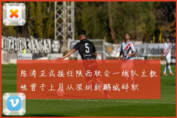 陈涛正式接任陕西联合一线队主教练曾于上月从深圳新鹏城辞职