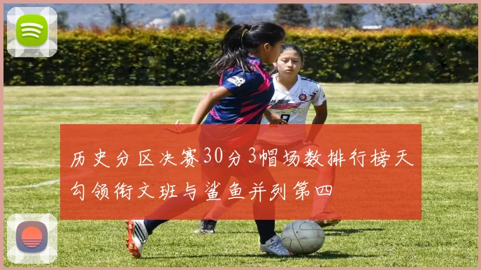 历史分区决赛30分3帽场数排行榜天勾领衔文班与鲨鱼并列第四