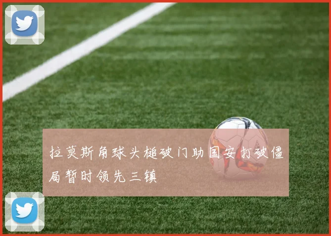 拉莫斯角球头槌破门助国安打破僵局暂时领先三镇
