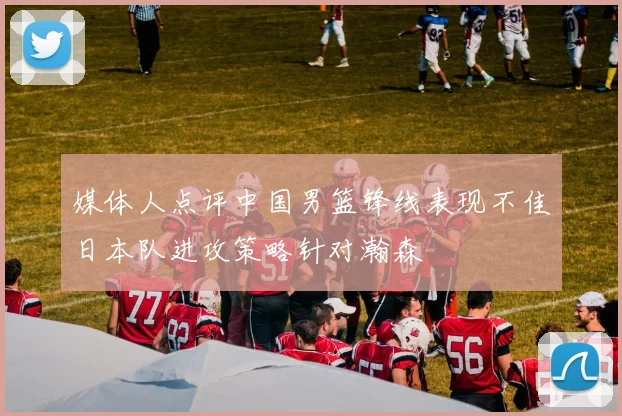 媒体人点评中国男篮锋线表现不佳日本队进攻策略针对瀚森