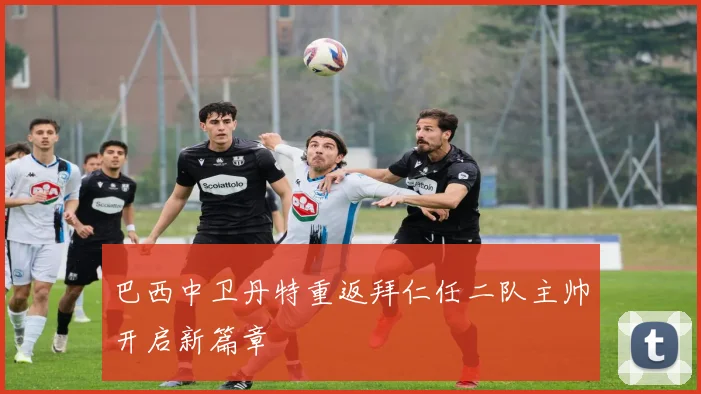 巴西中卫丹特重返拜仁任二队主帅开启新篇章