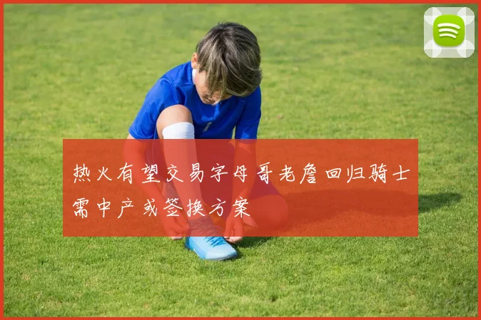 热火有望交易字母哥老詹回归骑士需中产或签换方案